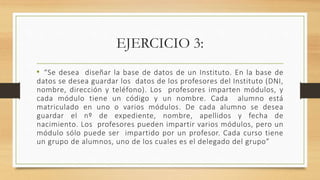 EJERCICIO 3:
• “Se desea diseñar la base de datos de un Instituto. En la base de
datos se desea guardar los datos de los profesores del Instituto (DNI,
nombre, dirección y teléfono). Los profesores imparten módulos, y
cada módulo tiene un código y un nombre. Cada alumno está
matriculado en uno o varios módulos. De cada alumno se desea
guardar el nº de expediente, nombre, apellidos y fecha de
nacimiento. Los profesores pueden impartir varios módulos, pero un
módulo sólo puede ser impartido por un profesor. Cada curso tiene
un grupo de alumnos, uno de los cuales es el delegado del grupo”
 