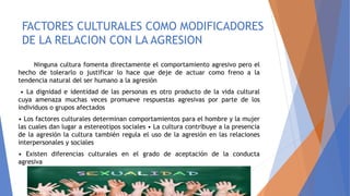 FACTORES CULTURALES COMO MODIFICADORES
DE LA RELACION CON LA AGRESION
Ninguna cultura fomenta directamente el comportamiento agresivo pero el
hecho de tolerarlo o justificar lo hace que deje de actuar como freno a la
tendencia natural del ser humano a la agresión
• La dignidad e identidad de las personas es otro producto de la vida cultural
cuya amenaza muchas veces promueve respuestas agresivas por parte de los
individuos o grupos afectados
• Los factores culturales determinan comportamientos para el hombre y la mujer
las cuales dan lugar a estereotipos sociales • La cultura contribuye a la presencia
de la agresión la cultura también regula el uso de la agresión en las relaciones
interpersonales y sociales
• Existen diferencias culturales en el grado de aceptación de la conducta
agresiva
 