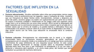 FACTORES QUE INFLUYEN EN LA
SEXUALIDAD
 Factores educacionales. Estudios realizados sobre niños que presentaban ciertos rasgos
femeninos, como la preferencia por los juguetes, ropas y compañía de niñas, revelaron
que con frecuencia se daban hechos como: incomprensión, rechazo y desprecio por
parte del padre, excesivo apego a la madre con superprotección por parte de la misma
en cuanto a excesivos cuidados e inhibiciones en los juegos rudos que suponían cierto
riesgo físico y en la interacción con otros niños varones, difícil acceso al desempeño del
papel masculino por la convivencia exclusiva entre niñas o mujeres que lo privaba de un
hombre adulto que le sirviera de modelo y la posible belleza o delicadeza física que
condicionaba a los adultos a ejercer sobre él un trato similar al dispensado a las niñas. Y
algo similar ocurre con las niñas cuya educación es encauzada hacia la conducta
masculina.
 Factores culturales. Principalmente los relacionados con la moral y la religión,
encaminados hacia un puritanismo excesivo; generadores de serios conflictos
intrapsíquicos por el constante miedo a la condenación y el castigo que lleva a profundos
sentimientos de culpa inhibitorios de una respuesta sexual normal. En este campo
adquiere especial significación el estrago causado sobre la sexualidad femenina,
ignorada hasta hace muy poco y que finalmente va emergiendo a la luz con todo su
potencial y relevancia para asombro, y en cierto modo pavor, del hombre que siente
tambalear sus puntales de machismo dominante.
 