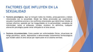 FACTORES QUE INFLUYEN EN LA
SEXUALIDAD
 Factores psicológicos. Aquí se incluyen todos los miedos, preocupaciones y tabúes
relacionados con la sexualidad. Desde las fobias provocadas por experiencias
sexuales traumáticas previas a los conflictos emocionales que determinan miedos al
rechazo afectivo; pasando por las inseguridades en la personalidad, complejos de
inferioridad, temor al embarazo, timidez, etcétera. En definitiva, cualquier
alteración psicológica puede verse reflejada en el área sexual.
 Factores circunstanciales. Como pueden ser enfermedades físicas, situaciones de
fatiga psicofísica, estrés, depresiones o determinados tratamientos farmacológicos
que inciden sobre el área sexual por repercusión en el sistema nervioso.
 