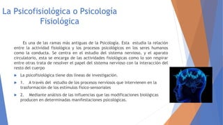 La Psicofisiológica o Psicología
Fisiológica
Es una de las ramas más antiguas de la Psicología. Esta estudia la relación
entre la actividad fisiológica y los procesos psicológicos en los seres humanos
como la conducta. Se centra en el estudio del sistema nervioso, y el aparato
circulatorio, esta se encarga de las actividades fisiológicas como lo son respirar
entre otras trata de resolver el papel del sistema nervioso con la interacción del
resto del cuerpo
 La psicofisiológica tiene dos líneas de investigación.
 1. A través del estudio de los procesos nerviosos que intervienen en la
trasformación de los estímulos físico-sensoriales
 2. Mediante análisis de las influencias que las modificaciones biológicas
producen en determinadas manifestaciones psicológicas.
 