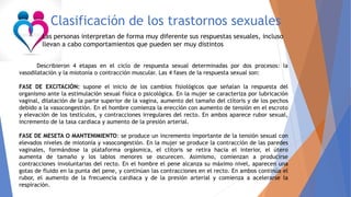 Clasificación de los trastornos sexuales
Las personas interpretan de forma muy diferente sus respuestas sexuales, incluso
llevan a cabo comportamientos que pueden ser muy distintos
Describieron 4 etapas en el ciclo de respuesta sexual determinadas por dos procesos: la
vasodilatación y la miotonía o contracción muscular. Las 4 fases de la respuesta sexual son:
FASE DE EXCITACIÓN: supone el inicio de los cambios fisiológicos que señalan la respuesta del
organismo ante la estimulación sexual física o psicológica. En la mujer se caracteriza por lubricación
vaginal, dilatación de la parte superior de la vagina, aumento del tamaño del clítoris y de los pechos
debido a la vasocongestión. En el hombre comienza la erección con aumento de tensión en el escroto
y elevación de los testículos, y contracciones irregulares del recto. En ambos aparece rubor sexual,
incremento de la tasa cardiaca y aumento de la presión arterial.
FASE DE MESETA O MANTENIMIENTO: se produce un incremento importante de la tensión sexual con
elevados niveles de miotonía y vasocongestión. En la mujer se produce la contracción de las paredes
vaginales, formándose la plataforma orgásmica, el clítoris se retira hacia el interior, el útero
aumenta de tamaño y los labios menores se oscurecen. Asimismo, comienzan a producirse
contracciones involuntarias del recto. En el hombre el pene alcanza su máximo nivel, aparecen una
gotas de fluido en la punta del pene, y continúan las contracciones en el recto. En ambos continúa el
rubor, el aumento de la frecuencia cardiaca y de la presión arterial y comienza a acelerarse la
respiración.
 