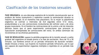 Clasificación de los trastornos sexuales
FASE ORGÁSMICA: es una descarga explosiva de la tensión neuromuscular que se
produce de forma involuntaria y repentina cuando la estimulación alcanza su
máxima intensidad. Es el momento más placentero. En la mujer la plataforma
orgásmica se contrae a intervalos de 0,8 segundos entre 5-12 veces,
produciéndose a su vez contracciones involuntarias del esfínter anal y de otros
grupos musculares. En el hombre las contracciones de la uretra y de los músculos
pélvicos hacen que el pene experimente contracciones que provocan la
eyaculación acompañadas de contracciones del recto. En ambos continúan los
incrementos en los diversos parámetros.
FASE DE RESOLUCIÓN: supone la pérdida progresiva de la tensión sexual y vuelta
gradual del organismo al estado previo a la fase de excitación. Dura de 15 a 30
minutos. Los hombres entran en un periodo refractario de duración variable:
desde minutos a horas. Las mujeres no muestran periodo refractario, por lo que
son capaces de experimentar orgasmos múltiples o repetidos en un período más
corto.
 