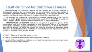 Clasificación de los trastornos sexuales
Tradicionalmente, los trastornos sexuales se han dividido en 2 grupos: parafilias o
desviaciones sexuales, que se caracterizan por una orientación sexual hacia objetos o
situaciones infrecuentes respecto al patrón convencional, y disfunciones sexuales, que
aparecen cuando se producen alteraciones en alguna fase de la respuesta sexual.
Sin embargo, los sistemas de clasificación actualmente vigentes DSM IV-TR y CIE-10,
añaden un tercer grupo: trastornos de la identidad sexual. En el DSM-IV-TR se añade una
cuarta categoría llamada trastorno sexual no especificado. El DSM-III-R distingue:
TRASTORNOS DE LA IDENTIDAD SEXUAL. Se incluyen en el grupo más general de los
trastornos de inicio en la infancia y adolescencia. Su sintomatología esencial es la disociación
entre el sexo anatómico y la propia identidad sexual, término que el DSM-IV-TR denomina
identidad de género. El DSM-IV-TR incluye dos tipos de trastorno de identidad sexual
“Trastorno de identidad sexual” y “Trastorno de identidad sexual no especificado”. Para el
primero es necesario codificar según la edad:
 F64.2 : Trastorno de identidad sexual en niños
 F64.0: Trastorno de identidad sexual en adolescentes o adultos
 para individuos sexualmente maduros: con atracción por varones, por mujeres, por ambos
sexos o sin atracción por ninguno.
 