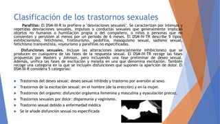 Clasificación de los trastornos sexuales
Parafilias: El DSM-III-R lo prefiere a "desviaciones sexuales". Se caracterizan por intensas y
repetidas desviaciones sexuales, impulsos o conductas sexuales que generalmente implican
objetos no humanos o humillación propia o del compañero, o niños o personas que no
consienten y persisten al menos por un periodo de 6 meses. El DSM-IV-TR describe 9 tipos:
exhibicionismo, fetichismo, frotteurismo, pedofilia, masoquismo sexual, sadismo sexual,
fetichismo transvestista, voyeurismo y parafilias no especificadas.
Disfunciones sexuales. Incluye las alteraciones (esencialmente inhibiciones) que se
producen en cualquiera de las fases de la respuesta sexual. El DSM-IV-TR recoge las fases
propuestas por Masters y Johnson, pero incluyendo una fase preliminar de deseo sexual.
Además, unifica las fases de excitación y meseta en una que denomina excitación. También
recoge una categoría en la que se incluyen disfunciones que suponen la aparición de dolor. El
DSM-III-R considera 5 categorías:
 Trastornos del deseo sexual: deseo sexual inhibido y trastorno por aversión al sexo.
 Trastornos de la excitación sexual: en el hombre (de la erección) y en la mujer.
 Trastornos del orgasmo: disfunción orgásmica femenina y masculina y eyaculación precoz.
 Trastornos sexuales por dolor: dispareunia y vaginismo.
 Trastorno sexual debido a enfermedad médica
 Se le añade disfunción sexual no especificada
 