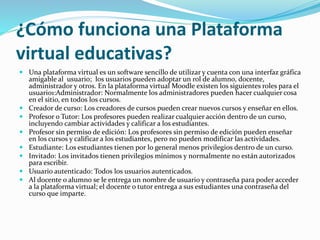 ¿Cómo funciona una Plataforma
virtual educativas?
 Una plataforma virtual es un software sencillo de utilizar y cuenta con una interfaz gráfica
amigable al usuario; los usuarios pueden adoptar un rol de alumno, docente,
administrador y otros. En la plataforma virtual Moodle existen los siguientes roles para el
usuario1:Administrador: Normalmente los administradores pueden hacer cualquier cosa
en el sitio, en todos los cursos.
 Creador de curso: Los creadores de cursos pueden crear nuevos cursos y enseñar en ellos.
 Profesor o Tutor: Los profesores pueden realizar cualquier acción dentro de un curso,
incluyendo cambiar actividades y calificar a los estudiantes.
 Profesor sin permiso de edición: Los profesores sin permiso de edición pueden enseñar
en los cursos y calificar a los estudiantes, pero no pueden modificar las actividades.
 Estudiante: Los estudiantes tienen por lo general menos privilegios dentro de un curso.
 Invitado: Los invitados tienen privilegios mínimos y normalmente no están autorizados
para escribir.
 Usuario autenticado: Todos los usuarios autenticados.
 Al docente o alumno se le entrega un nombre de usuario y contraseña para poder acceder
a la plataforma virtual; el docente o tutor entrega a sus estudiantes una contraseña del
curso que imparte.
 