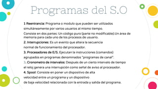 Programas del S.O
1 Reentrancia: Programa o modulo que pueden ser utilizados
simultáneamente por varios usuarios al mismo tiempo.
Consiste en dos partes: Un código puro (parte no modificable).Un área de
memoria para cada uno de los procesos de usuario.
2. Interrupciones: Es un evento que altera la secuencia
normal de funcionamiento del procesador.
3. Procesadores de E/S. Ejecutan la instrucciones (comandos)
agrupados en programas denominados "programas de canal”.
3. Cronometro de intervalos: Después de un cierto intervalo de tiempo
el reloj genera una interrupción como señal de aviso al procesador.
4. Spool: Consiste en poner un dispositivo de alta
velocidad entre un programa y un dispositivo
de baja velocidad relacionada con la entrada y salida del programa.
3
 