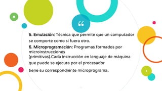 “5. Emulación: Técnica que permite que un computador
se comporte como si fuera otro.
6. Microprogramación: Programas formados por
microinstrucciones
(primitivas).Cada instrucción en lenguaje de máquina
que puede se ejecuta por el procesador
tiene su correspondiente microprograma.
4
 
