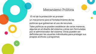 Mecanismo Política
El rol de la protección es proveer
un mecanismo para el fortalecimiento de las
políticas que gobiernan el uso de recursos.
Tales políticas se pueden establecer de varias maneras,
algunas en el diseño del sistema y otras son formuladas
por el administrador del sistema. Otras pueden ser
definidas por los usuarios individuales para proteger sus
propios archivos y programas
5
 