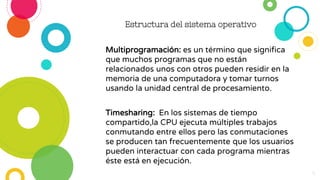 Multiprogramación: es un término que significa
que muchos programas que no están
relacionados unos con otros pueden residir en la
memoria de una computadora y tomar turnos
usando la unidad central de procesamiento.
Timesharing: En los sistemas de tiempo
compartido,la CPU ejecuta múltiples trabajos
conmutando entre ellos pero las conmutaciones
se producen tan frecuentemente que los usuarios
pueden interactuar con cada programa mientras
éste está en ejecución.
Estructura del sistema operativo
6
 