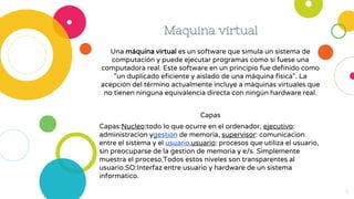 Maquina virtual
Una máquina virtual es un software que simula un sistema de
computación y puede ejecutar programas como si fuese una
computadora real. Este software en un principio fue definido como
"un duplicado eficiente y aislado de una máquina física". La
acepción del término actualmente incluye a máquinas virtuales que
no tienen ninguna equivalencia directa con ningún hardware real.
Capas
Capas:Nucleo:todo lo que ocurre en el ordenador, ejecutivo:
administracion ygestion de memoria, supervisor: comunicacion
entre el sistema y el usuario,usuario: procesos que utiliza el usuario,
sin preocuparse de la gestion de memoria y e/s. Simplemente
muestra el proceso.Todos estos niveles son transparentes al
usuario.SO:Interfaz entre usuario y hardware de un sistema
informatico.
8
 