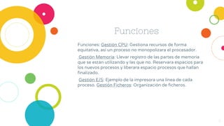 Funciones
Funciones: Gestión CPU: Gestiona recursos de forma
equitativa, así un proceso no monopolizara el procesador.
Gestión Memoria: Llevar registro de las partes de memoria
que se están utilizando y las que no. Reservara espacios para
los nuevos procesos y liberara espacio procesos que hallan
finalizado.
Gestión E/S: Ejemplo de la impresora una línea de cada
proceso. Gestión Ficheros: Organización de ficheros.
9
 