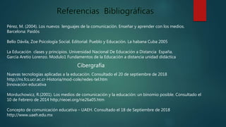 Pérez, M. (2004). Los nuevos lenguajes de la comunicación. Enseñar y aprender con los medios.
Barcelona: Paidós
Bello Dávila, Zoe Psicología Social. Editorial: Pueblo y Educación. La habana Cuba 2005
La Educación clases y principios. Universidad Nacional De Educación a Distancia España.
García Aretio Lorenzo. Modulo1 Fundamentos de la Educación a distancia unidad didáctica
Cibergrafía
Nuevas tecnologías aplicadas a la educación. Consultado el 20 de septiembre de 2018
http://ns.fcs.ucr.ac.cr-Historia/mod-cole/redes-tel.htm
Innovación educativa
Morduchowicz, R.(2001). Los medios de comunicación y la educación: un binomio posible. Consultado el
10 de Febrero de 2014 http:/rieoei.org/rie26a05.htm
Concepto de comunicación educativa – UAEH. Consultado el 18 de Septiembre de 2018
http://www.uaeh.edu.mx
 