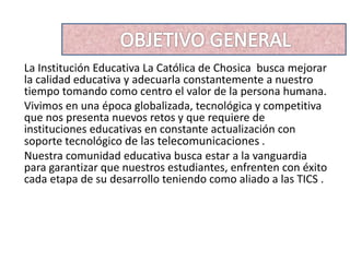 La Institución Educativa La Católica de Chosica busca mejorar
la calidad educativa y adecuarla constantemente a nuestro
tiempo tomando como centro el valor de la persona humana.
Vivimos en una época globalizada, tecnológica y competitiva
que nos presenta nuevos retos y que requiere de
instituciones educativas en constante actualización con
soporte tecnológico de las telecomunicaciones .
Nuestra comunidad educativa busca estar a la vanguardia
para garantizar que nuestros estudiantes, enfrenten con éxito
cada etapa de su desarrollo teniendo como aliado a las TICS .
 