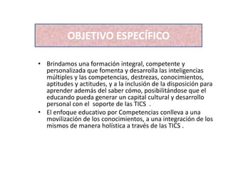 • Brindamos una formación integral, competente y
personalizada que fomenta y desarrolla las inteligencias
múltiples y las competencias, destrezas, conocimientos,
aptitudes y actitudes, y a la inclusión de la disposición para
aprender además del saber cómo, posibilitándose que el
educando pueda generar un capital cultural y desarrollo
personal con el soporte de las TICS .
• El enfoque educativo por Competencias conlleva a una
movilización de los conocimientos, a una integración de los
mismos de manera holística a través de las TICS .
OBJETIVO ESPECÍFICO
 
