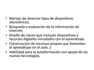 • Manejo de diversos tipos de dispositivos
electrónicos;
• Búsqueda y evaluación de la información de
Internet;
• Diseño de clases que incluyan dispositivos y
recursos digitales vinculados con el aprendizaje
• Construcción de recursos propios que fomenten
el aprendizaje en el aula, y
• Habilidad para la autoformación con apoyo de las
nuevas tecnologías.
 
