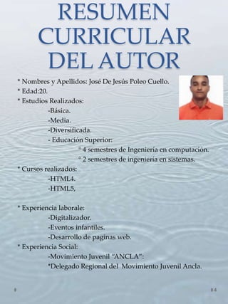 RESUMEN
CURRICULAR
DEL AUTOR
* Nombres y Apellidos: José De Jesús Poleo Cuello.
* Edad:20.
* Estudios Realizados:
-Básica.
-Media.
-Diversificada.
- Educación Superior:
° 4 semestres de Ingeniería en computación.
° 2 semestres de ingeniería en sistemas.
* Cursos realizados:
-HTML4.
-HTML5,
* Experiencia laborale:
-Digitalizador.
-Eventos infantiles.
-Desarrollo de paginas web.
* Experiencia Social:
-Movimiento Juvenil “ANCLA”:
*Delegado Regional del Movimiento Juvenil Ancla.
4
 