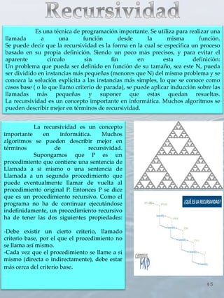 5
Es una técnica de programación importante. Se utiliza para realizar una
llamada a una función desde la misma función.
Se puede decir que la recursividad es la forma en la cual se especifica un proceso
basado en su propia definición. Siendo un poco más precisos, y para evitar el
aparente círculo sin fin en esta definición:
Un problema que pueda ser definido en función de su tamaño, sea este N, pueda
ser dividido en instancias más pequeñas (menores que N) del mismo problema y se
conozca la solución explícita a las instancias más simples, lo que se conoce como
casos base ( o lo que llamo criterio de parada), se puede aplicar inducción sobre las
llamadas más pequeñas y suponer que estas quedan resueltas.
La recursividad es un concepto importante en informática. Muchos algoritmos se
pueden describir mejor en términos de recursividad.
La recursividad es un concepto
importante en informática. Muchos
algoritmos se pueden describir mejor en
términos de recursividad.
Supongamos que P es un
procedimiento que contiene una sentencia de
Llamada a si mismo o una sentencia de
Llamada a un segundo procedimiento que
puede eventualmente llamar de vuelta al
procedimiento original P. Entonces P se dice
que es un procedimiento recursivo. Como el
programa no ha de continuar ejecutándose
indefinidamente, un procedimiento recursivo
ha de tener las dos siguientes propiedades:
-Debe existir un cierto criterio, llamado
criterio base, por el que el procedimiento no
se llama así mismo.
-Cada vez que el procedimiento se llame a si
mismo (directa o indirectamente), debe estar
más cerca del criterio base.
.
 