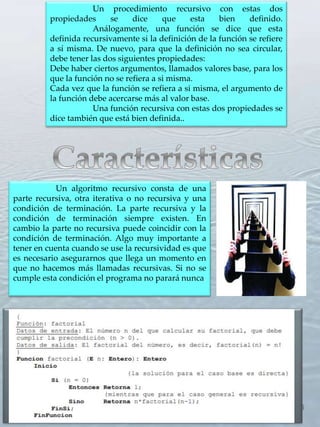 6
Un procedimiento recursivo con estas dos
propiedades se dice que esta bien definido.
Análogamente, una función se dice que esta
definida recursivamente si la definición de la función se refiere
a sí misma. De nuevo, para que la definición no sea circular,
debe tener las dos siguientes propiedades:
Debe haber ciertos argumentos, llamados valores base, para los
que la función no se refiera a si misma.
Cada vez que la función se refiera a si misma, el argumento de
la función debe acercarse más al valor base.
Una función recursiva con estas dos propiedades se
dice también que está bien definida..
Un algoritmo recursivo consta de una
parte recursiva, otra iterativa o no recursiva y una
condición de terminación. La parte recursiva y la
condición de terminación siempre existen. En
cambio la parte no recursiva puede coincidir con la
condición de terminación. Algo muy importante a
tener en cuenta cuando se use la recursividad es que
es necesario asegurarnos que llega un momento en
que no hacemos más llamadas recursivas. Si no se
cumple esta condición el programa no parará nunca.
 