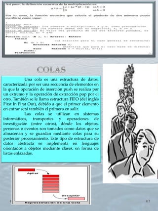 7
Una cola es una estructura de datos,
caracterizada por ser una secuencia de elementos en
la que la operación de inserción push se realiza por
un extremo y la operación de extracción pop por el
otro. También se le llama estructura FIFO (del inglés
First In First Out), debido a que el primer elemento
en entrar será también el primero en salir.
Las colas se utilizan en sistemas
informáticos, transportes y operaciones de
investigación (entre otros), dónde los objetos,
personas o eventos son tomados como datos que se
almacenan y se guardan mediante colas para su
posterior procesamiento. Este tipo de estructura de
datos abstracta se implementa en lenguajes
orientados a objetos mediante clases, en forma de
listas enlazadas..
 
