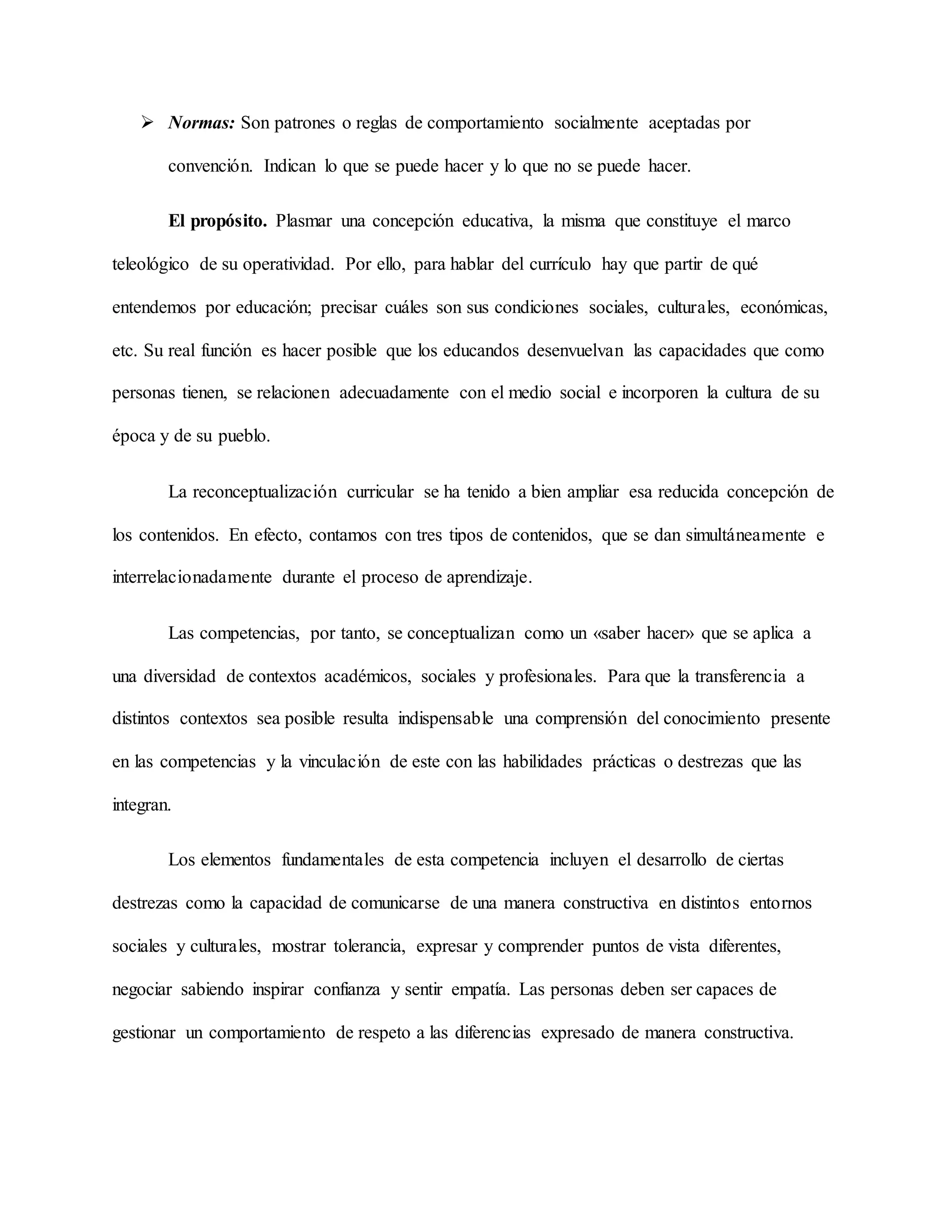  Normas: Son patrones o reglas de comportamiento socialmente aceptadas por
convención. Indican lo que se puede hacer y lo que no se puede hacer.
El propósito. Plasmar una concepción educativa, la misma que constituye el marco
teleológico de su operatividad. Por ello, para hablar del currículo hay que partir de qué
entendemos por educación; precisar cuáles son sus condiciones sociales, culturales, económicas,
etc. Su real función es hacer posible que los educandos desenvuelvan las capacidades que como
personas tienen, se relacionen adecuadamente con el medio social e incorporen la cultura de su
época y de su pueblo.
La reconceptualización curricular se ha tenido a bien ampliar esa reducida concepción de
los contenidos. En efecto, contamos con tres tipos de contenidos, que se dan simultáneamente e
interrelacionadamente durante el proceso de aprendizaje.
Las competencias, por tanto, se conceptualizan como un «saber hacer» que se aplica a
una diversidad de contextos académicos, sociales y profesionales. Para que la transferencia a
distintos contextos sea posible resulta indispensable una comprensión del conocimiento presente
en las competencias y la vinculación de este con las habilidades prácticas o destrezas que las
integran.
Los elementos fundamentales de esta competencia incluyen el desarrollo de ciertas
destrezas como la capacidad de comunicarse de una manera constructiva en distintos entornos
sociales y culturales, mostrar tolerancia, expresar y comprender puntos de vista diferentes,
negociar sabiendo inspirar confianza y sentir empatía. Las personas deben ser capaces de
gestionar un comportamiento de respeto a las diferencias expresado de manera constructiva.
 