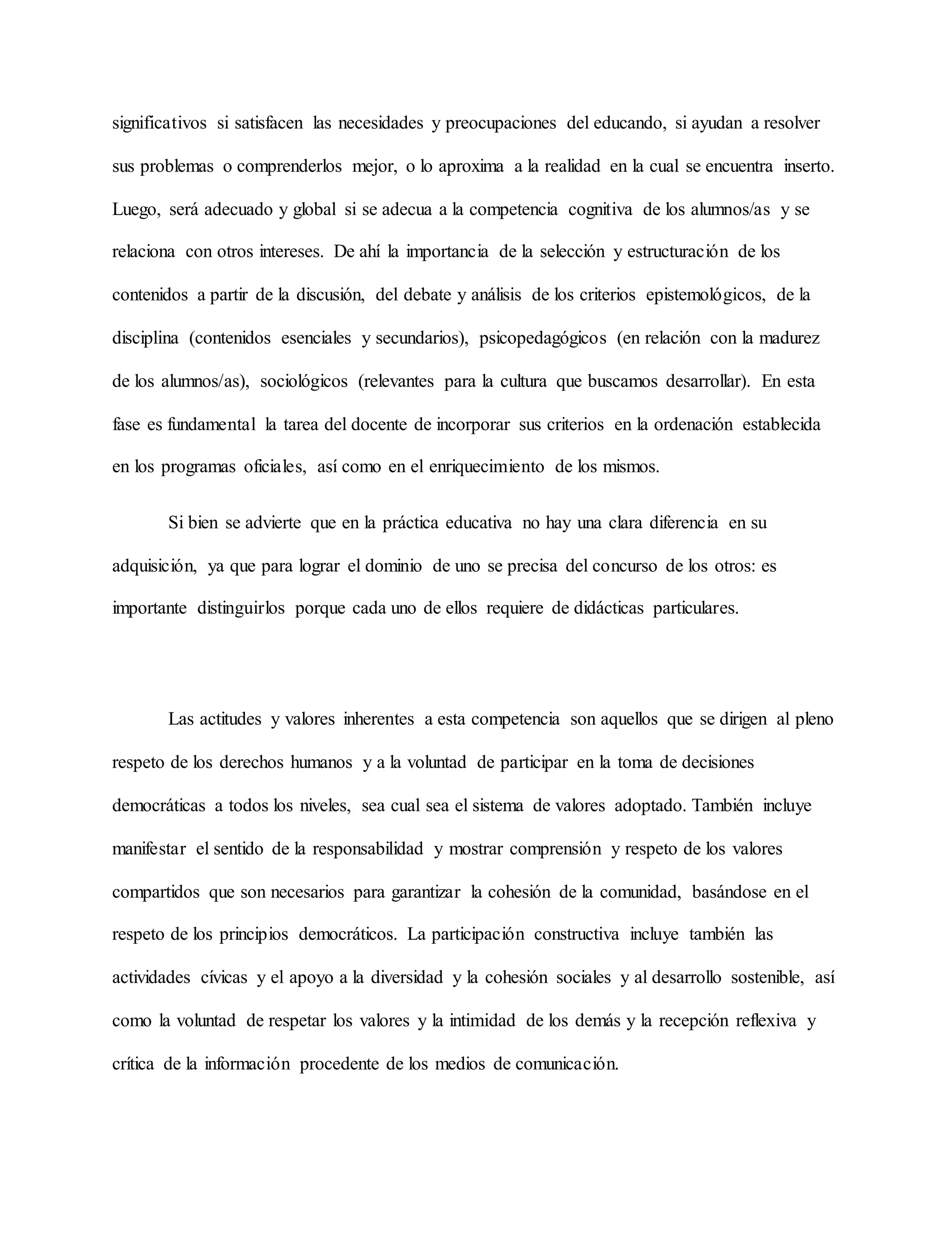 significativos si satisfacen las necesidades y preocupaciones del educando, si ayudan a resolver
sus problemas o comprenderlos mejor, o lo aproxima a la realidad en la cual se encuentra inserto.
Luego, será adecuado y global si se adecua a la competencia cognitiva de los alumnos/as y se
relaciona con otros intereses. De ahí la importancia de la selección y estructuración de los
contenidos a partir de la discusión, del debate y análisis de los criterios epistemológicos, de la
disciplina (contenidos esenciales y secundarios), psicopedagógicos (en relación con la madurez
de los alumnos/as), sociológicos (relevantes para la cultura que buscamos desarrollar). En esta
fase es fundamental la tarea del docente de incorporar sus criterios en la ordenación establecida
en los programas oficiales, así como en el enriquecimiento de los mismos.
Si bien se advierte que en la práctica educativa no hay una clara diferencia en su
adquisición, ya que para lograr el dominio de uno se precisa del concurso de los otros: es
importante distinguirlos porque cada uno de ellos requiere de didácticas particulares.
Las actitudes y valores inherentes a esta competencia son aquellos que se dirigen al pleno
respeto de los derechos humanos y a la voluntad de participar en la toma de decisiones
democráticas a todos los niveles, sea cual sea el sistema de valores adoptado. También incluye
manifestar el sentido de la responsabilidad y mostrar comprensión y respeto de los valores
compartidos que son necesarios para garantizar la cohesión de la comunidad, basándose en el
respeto de los principios democráticos. La participación constructiva incluye también las
actividades cívicas y el apoyo a la diversidad y la cohesión sociales y al desarrollo sostenible, así
como la voluntad de respetar los valores y la intimidad de los demás y la recepción reflexiva y
crítica de la información procedente de los medios de comunicación.
 