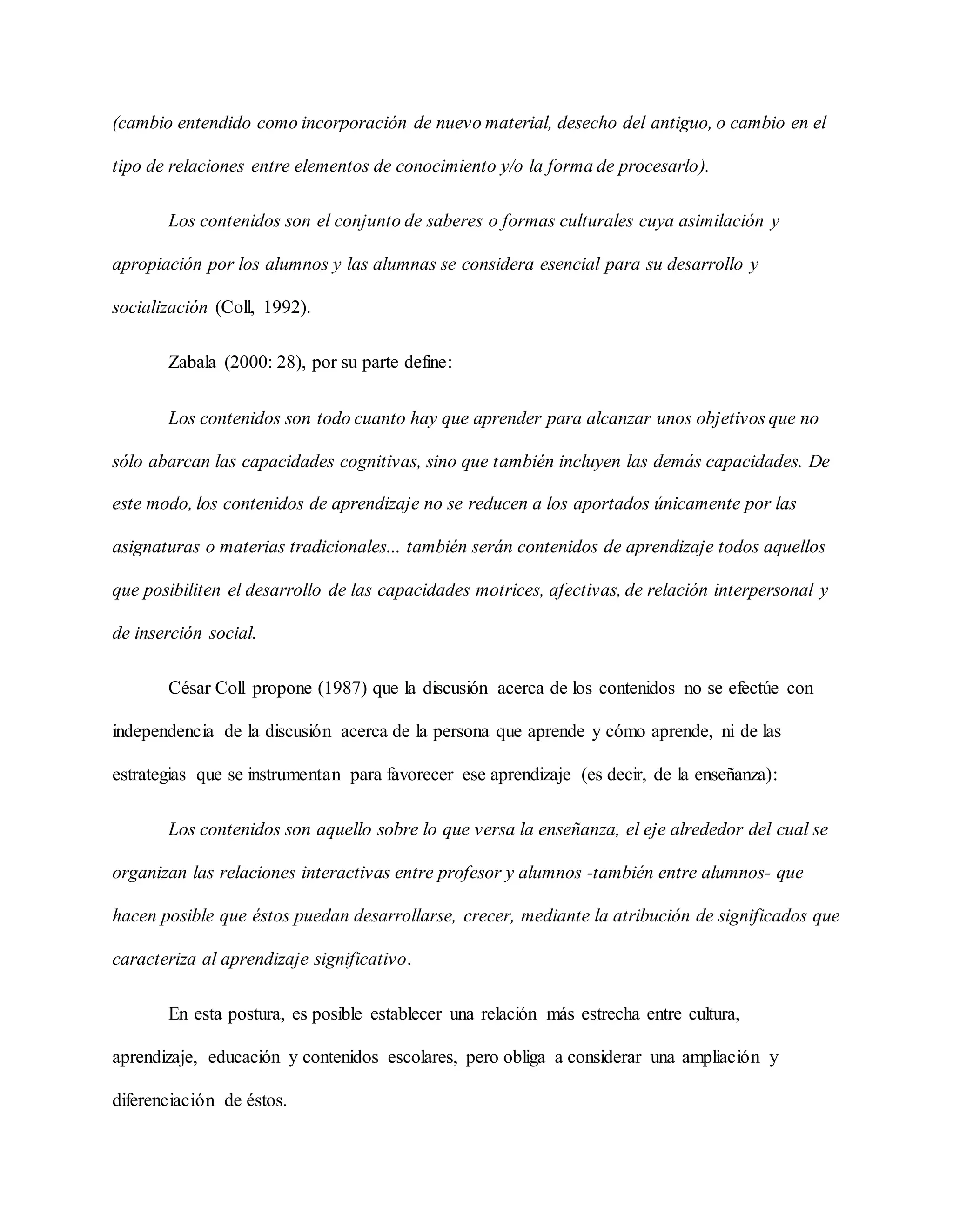 (cambio entendido como incorporación de nuevo material, desecho del antiguo, o cambio en el
tipo de relaciones entre elementos de conocimiento y/o la forma de procesarlo).
Los contenidos son el conjunto de saberes o formas culturales cuya asimilación y
apropiación por los alumnos y las alumnas se considera esencial para su desarrollo y
socialización (Coll, 1992).
Zabala (2000: 28), por su parte define:
Los contenidos son todo cuanto hay que aprender para alcanzar unos objetivos que no
sólo abarcan las capacidades cognitivas, sino que también incluyen las demás capacidades. De
este modo, los contenidos de aprendizaje no se reducen a los aportados únicamente por las
asignaturas o materias tradicionales... también serán contenidos de aprendizaje todos aquellos
que posibiliten el desarrollo de las capacidades motrices, afectivas, de relación interpersonal y
de inserción social.
César Coll propone (1987) que la discusión acerca de los contenidos no se efectúe con
independencia de la discusión acerca de la persona que aprende y cómo aprende, ni de las
estrategias que se instrumentan para favorecer ese aprendizaje (es decir, de la enseñanza):
Los contenidos son aquello sobre lo que versa la enseñanza, el eje alrededor del cual se
organizan las relaciones interactivas entre profesor y alumnos -también entre alumnos- que
hacen posible que éstos puedan desarrollarse, crecer, mediante la atribución de significados que
caracteriza al aprendizaje significativo.
En esta postura, es posible establecer una relación más estrecha entre cultura,
aprendizaje, educación y contenidos escolares, pero obliga a considerar una ampliación y
diferenciación de éstos.
 