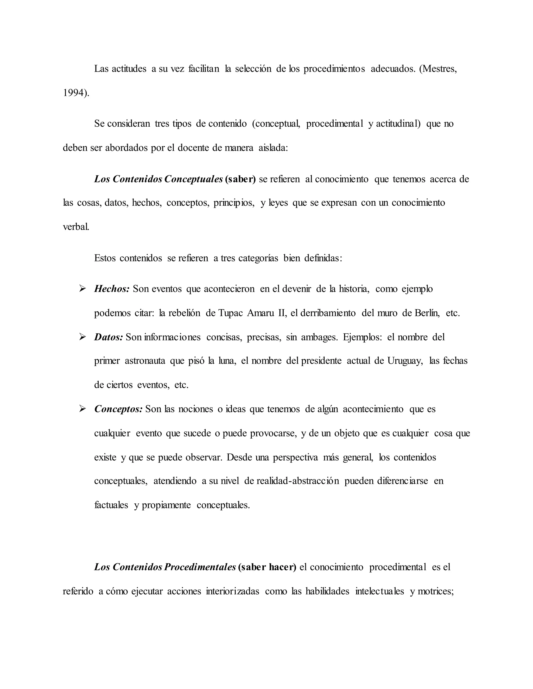 Las actitudes a su vez facilitan la selección de los procedimientos adecuados. (Mestres,
1994).
Se consideran tres tipos de contenido (conceptual, procedimental y actitudinal) que no
deben ser abordados por el docente de manera aislada:
Los Contenidos Conceptuales (saber) se refieren al conocimiento que tenemos acerca de
las cosas, datos, hechos, conceptos, principios, y leyes que se expresan con un conocimiento
verbal.
Estos contenidos se refieren a tres categorías bien definidas:
 Hechos: Son eventos que acontecieron en el devenir de la historia, como ejemplo
podemos citar: la rebelión de Tupac Amaru II, el derribamiento del muro de Berlín, etc.
 Datos: Son informaciones concisas, precisas, sin ambages. Ejemplos: el nombre del
primer astronauta que pisó la luna, el nombre del presidente actual de Uruguay, las fechas
de ciertos eventos, etc.
 Conceptos: Son las nociones o ideas que tenemos de algún acontecimiento que es
cualquier evento que sucede o puede provocarse, y de un objeto que es cualquier cosa que
existe y que se puede observar. Desde una perspectiva más general, los contenidos
conceptuales, atendiendo a su nivel de realidad-abstracción pueden diferenciarse en
factuales y propiamente conceptuales.
Los Contenidos Procedimentales (saber hacer) el conocimiento procedimental es el
referido a cómo ejecutar acciones interiorizadas como las habilidades intelectuales y motrices;
 