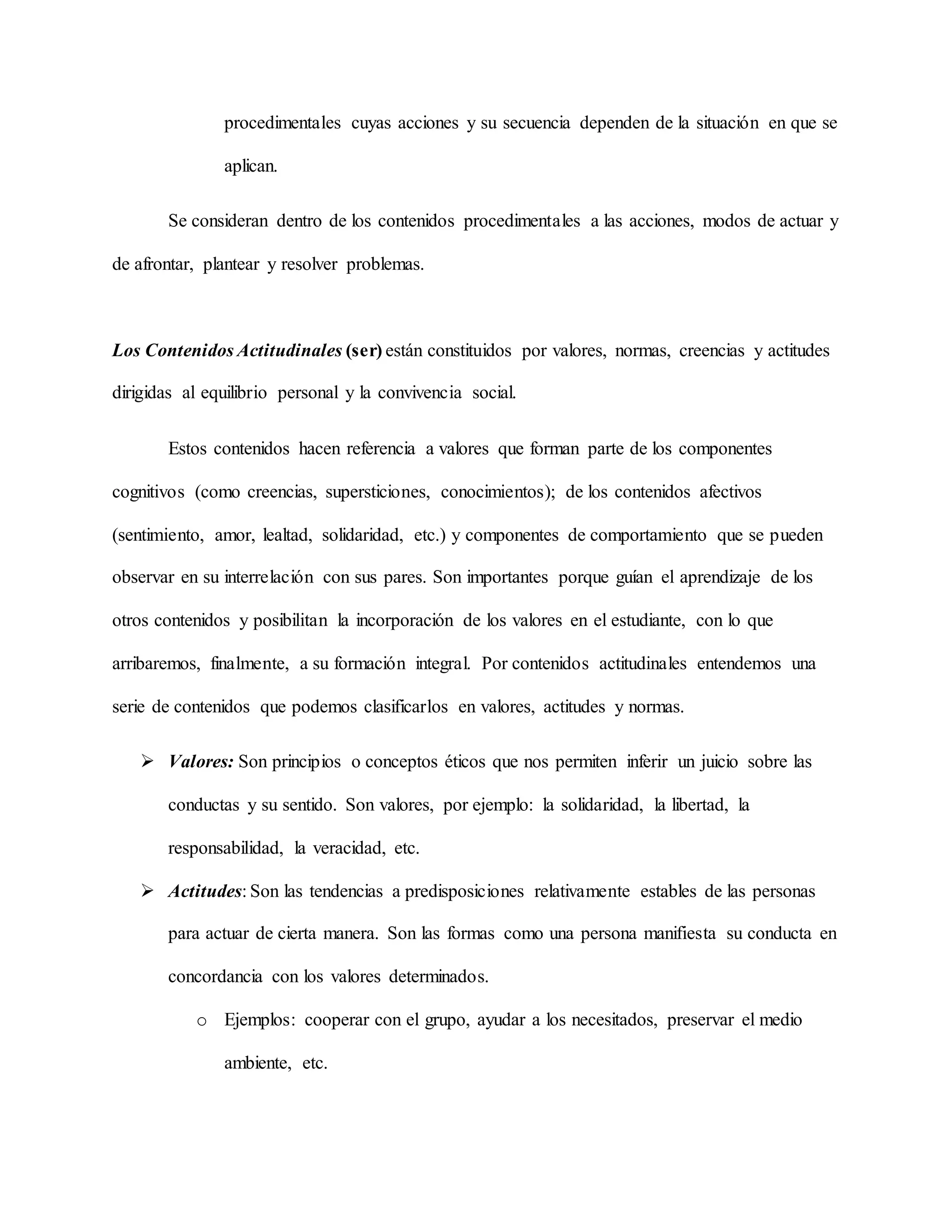 procedimentales cuyas acciones y su secuencia dependen de la situación en que se
aplican.
Se consideran dentro de los contenidos procedimentales a las acciones, modos de actuar y
de afrontar, plantear y resolver problemas.
Los Contenidos Actitudinales (ser) están constituidos por valores, normas, creencias y actitudes
dirigidas al equilibrio personal y la convivencia social.
Estos contenidos hacen referencia a valores que forman parte de los componentes
cognitivos (como creencias, supersticiones, conocimientos); de los contenidos afectivos
(sentimiento, amor, lealtad, solidaridad, etc.) y componentes de comportamiento que se pueden
observar en su interrelación con sus pares. Son importantes porque guían el aprendizaje de los
otros contenidos y posibilitan la incorporación de los valores en el estudiante, con lo que
arribaremos, finalmente, a su formación integral. Por contenidos actitudinales entendemos una
serie de contenidos que podemos clasificarlos en valores, actitudes y normas.
 Valores: Son principios o conceptos éticos que nos permiten inferir un juicio sobre las
conductas y su sentido. Son valores, por ejemplo: la solidaridad, la libertad, la
responsabilidad, la veracidad, etc.
 Actitudes: Son las tendencias a predisposiciones relativamente estables de las personas
para actuar de cierta manera. Son las formas como una persona manifiesta su conducta en
concordancia con los valores determinados.
o Ejemplos: cooperar con el grupo, ayudar a los necesitados, preservar el medio
ambiente, etc.
 