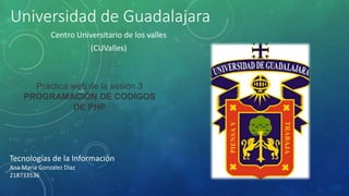 Universidad de Guadalajara
Centro Universitario de los valles
(CUValles)
Tecnologías de la Información
Ana Maria Gonzalez Diaz
218733536
Práctica web de la sesión 3
PROGRAMACIÓN DE CODIGOS
DE PHP
 