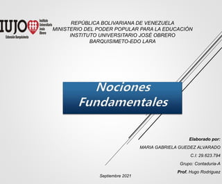 REPÚBLICA BOLIVARIANA DE VENEZUELA
MINISTERIO DEL PODER POPULAR PARA LA EDUCACIÓN
INSTITUTO UNIVERSITARIO JOSÉ OBRERO
BARQUISIMETO-EDO LARA
Elaborado por:
MARIA GABRIELA GUEDEZ ALVARADO
C.I: 29.623.794
Grupo: Contaduria-A
Prof. Hugo Rodriguez
Septiembre 2021
 