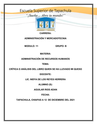 Escuela Superior de Tapachula
“¡Sueña… Abre tu mundo!”
CARRERA:
ADMINISTRACIÓN Y MERCADOTECNIA
MODULO: 11 GRUPO: B
MATERIA:
ADMINISTRACIÓN DE RECURSOS HUMANOS
TEMA:
CRÍTICA O ANÁLISIS DEL LIBRO QUIEN SE HA LLEVADO MI QUESO
DOCENTE:
LIC. NIDYA DE LOS REYES HERRERA
ALUMNO (S):
AGUILAR RIOS ADAN
FECHA:
TAPACHULA, CHIAPAS A 12 DE DICIEMBRE DEL 2021
 