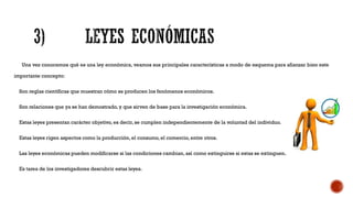 Una vez conocemos qué es una ley económica, veamos sus principales características a modo de esquema para afianzar bien este
importante concepto:
Son reglas científicas que muestran cómo se producen los fenómenos económicos.
Son relaciones que ya se han demostrado, y que sirven de base para la investigación económica.
Estas leyes presentan carácter objetivo, es decir, se cumplen independientemente de la voluntad del individuo.
Estas leyes rigen aspectos como la producción, el consumo, el comercio, entre otros.
Las leyes económicas pueden modificarse si las condiciones cambian, así como extinguirse si estas se extinguen.
Es tarea de los investigadores descubrir estas leyes.
 