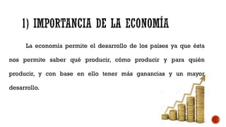 La economía permite el desarrollo de los países ya que ésta
nos permite saber qué producir, cómo producir y para quién
producir, y con base en ello tener más ganancias y un mayor
desarrollo.
 