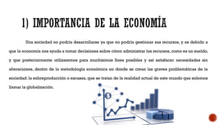 Una sociedad no podría desarrollarse ya que no podría gestionar sus recursos, y es debido a
que la economía nos ayuda a tomar decisiones sobre cómo administrar los recursos, como es un sueldo,
y que posteriormente utilizaremos para muchísimos fines posibles y así satisfacer necesidades sin
alteraciones, dentro de la metodología económica en donde se crean las graves problemáticas de la
sociedad: la sobreproducción o escasez, que se tratan de la realidad actual de este mundo que solemos
llamar la globalización.
 