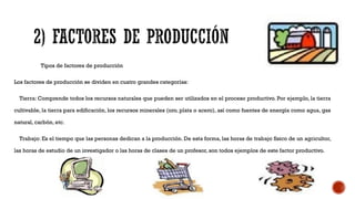 Tipos de factores de producción
Los factores de producción se dividen en cuatro grandes categorías:
Tierra: Comprende todos los recursos naturales que pueden ser utilizados en el proceso productivo. Por ejemplo, la tierra
cultivable, la tierra para edificación, los recursos minerales (oro, plata o acero), así como fuentes de energía como agua, gas
natural, carbón, etc.
Trabajo: Es el tiempo que las personas dedican a la producción. De esta forma, las horas de trabajo físico de un agricultor,
las horas de estudio de un investigador o las horas de clases de un profesor, son todos ejemplos de este factor productivo.
 
