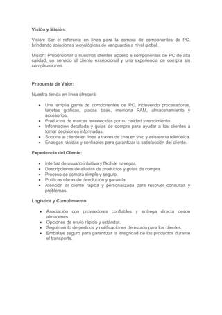 Visión y Misión:
Visión: Ser el referente en línea para la compra de componentes de PC,
brindando soluciones tecnológicas de vanguardia a nivel global.
Misión: Proporcionar a nuestros clientes acceso a componentes de PC de alta
calidad, un servicio al cliente excepcional y una experiencia de compra sin
complicaciones.
Propuesta de Valor:
Nuestra tienda en línea ofrecerá:
• Una amplia gama de componentes de PC, incluyendo procesadores,
tarjetas gráficas, placas base, memoria RAM, almacenamiento y
accesorios.
• Productos de marcas reconocidas por su calidad y rendimiento.
• Información detallada y guías de compra para ayudar a los clientes a
tomar decisiones informadas.
• Soporte al cliente en línea a través de chat en vivo y asistencia telefónica.
• Entregas rápidas y confiables para garantizar la satisfacción del cliente.
Experiencia del Cliente:
• Interfaz de usuario intuitiva y fácil de navegar.
• Descripciones detalladas de productos y guías de compra.
• Proceso de compra simple y seguro.
• Políticas claras de devolución y garantía.
• Atención al cliente rápida y personalizada para resolver consultas y
problemas.
Logística y Cumplimiento:
• Asociación con proveedores confiables y entrega directa desde
almacenes.
• Opciones de envío rápido y estándar.
• Seguimiento de pedidos y notificaciones de estado para los clientes.
• Embalaje seguro para garantizar la integridad de los productos durante
el transporte.
 