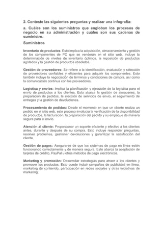 2. Conteste las siguientes preguntas y realizar una infografía:
a. Cuáles son los suministros que engloban los procesos de
negocio en su administración y cuáles son sus cadenas de
suministro.
Suministros
Inventario de productos: Esto implica la adquisición, almacenamiento y gestión
de los componentes de PC que se venderán en el sitio web. Incluye la
determinación de niveles de inventario óptimos, la reposición de productos
agotados y la gestión de productos obsoletos.
Gestión de proveedores: Se refiere a la identificación, evaluación y selección
de proveedores confiables y eficientes para adquirir los componentes. Esto
también incluye la negociación de términos y condiciones de compra, así como
la comunicación continua con los proveedores.
Logística y envíos: Implica la planificación y ejecución de la logística para el
envío de productos a los clientes. Esto abarca la gestión de almacenes, la
preparación de pedidos, la elección de servicios de envío, el seguimiento de
entregas y la gestión de devoluciones.
Procesamiento de pedidos: Desde el momento en que un cliente realiza un
pedido en el sitio web, este proceso involucra la verificación de la disponibilidad
de productos, la facturación, la preparación del pedido y su empaque de manera
segura para el envío.
Atención al cliente: Proporcionar un soporte eficiente y efectivo a los clientes
antes, durante y después de su compra. Esto incluye responder preguntas,
resolver problemas, gestionar devoluciones y garantizar la satisfacción del
cliente.
Gestión de pagos: Asegurarse de que los sistemas de pago en línea estén
funcionando correctamente y de manera segura. Esto abarca la aceptación de
tarjetas de crédito, PayPal u otros métodos de pago electrónicos.
Marketing y promoción: Desarrollar estrategias para atraer a los clientes y
promover los productos. Esto puede incluir campañas de publicidad en línea,
marketing de contenido, participación en redes sociales y otras iniciativas de
marketing.
 