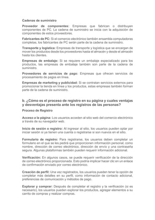 Cadenas de suministro
Proveedor de componentes: Empresas que fabrican o distribuyen
componentes de PC. La cadena de suministro se inicia con la adquisición de
componentes de estos proveedores.
Fabricantes de PC: Si el comercio electrónico también ensambla computadoras
completas, los fabricantes de PC serán parte de la cadena de suministro.
Transporte y logística: Empresas de transporte y logística que se encargan de
mover los productos desde los proveedores hasta el almacén y desde el almacén
hasta los clientes.
Empresas de embalaje: Si se requiere un embalaje especializado para los
productos, las empresas de embalaje también son parte de la cadena de
suministro.
Proveedores de servicios de pago: Empresas que ofrecen servicios de
procesamiento de pagos en línea.
Empresas de marketing y publicidad: Si se contratan servicios externos para
promocionar la tienda en línea y los productos, estas empresas también forman
parte de la cadena de suministro.
b. ¿Cómo es el proceso de registro en su página y cuales ventajas
y desventajas presenta ante los registros de las personas?
Proceso de Registro
Acceso a la página: Los usuarios acceden al sitio web del comercio electrónico
a través de su navegador web.
Inicio de sesión o registro: Al ingresar al sitio, los usuarios pueden optar por
iniciar sesión si ya tienen una cuenta o registrarse si son nuevos en el sitio.
Formulario de registro: Para registrarse, los usuarios deben completar un
formulario en el que se les pedirá que proporcionen información personal, como
nombre, dirección de correo electrónico, dirección de envío y una contraseña
segura. Algunas plataformas también pueden requerir información adicional.
Verificación: En algunos casos, se puede requerir verificación de la dirección
de correo electrónico proporcionada. Esto podría implicar hacer clic en un enlace
de confirmación enviado por correo electrónico.
Creación de perfil: Una vez registrados, los usuarios pueden tener la opción de
completar más detalles en su perfil, como información de contacto adicional,
preferencias de comunicación y métodos de pago.
Explorar y comprar: Después de completar el registro y la verificación (si es
necesario), los usuarios pueden explorar los productos, agregar elementos a su
carrito de compras y realizar compras.
 