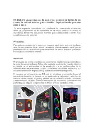 01. Elabore una propuesta de comercio electrónico tomando en
cuenta la unidad anterior y esta unidad. Explicación del proceso
paso a paso.
En esta propuesta desarrollare una plataforma de comercio electrónicos de
venta de componentes de Pc sostenible, en la unidad anterior se abarco la
importancia de las infra estructuras mientras que en esta unidad se centro mas
en aplicaciones de sistemas
Propuestas
Para estas propuestas de lo que es un comercio electrónico será una tienda de
veta de componentes de pc, estaré creando un plan de negocio en el que se
puedan visualizar los requisitos para aumento de las ventas en líneas y así tener
buenas transacciones en internet
Definición
Mi propuesta se centra en establecer un comercio electrónico especializado en
la venta de componentes de PC de alta calidad y rendimiento. Nuestro objetivo
es brindar a los entusiastas de la tecnología y a los profesionales de la
informática una experiencia de compra conveniente y confiable, respaldada por
una amplia selección de productos y un servicio al cliente excepcional.
El mercado de componentes de PC está en constante crecimiento debido al
aumento de la demanda de equipos personalizados y mejorados. La tendencia
hacia el trabajo remoto, el gaming y la edición de contenido también contribuye
a esta demanda. Nuestro comercio electrónico se posicionará como el destino
preferido para adquirir componentes de PC de primera calidad en línea.
 