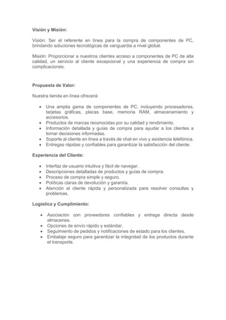 Visión y Misión:
Visión: Ser el referente en línea para la compra de componentes de PC,
brindando soluciones tecnológicas de vanguardia a nivel global.
Misión: Proporcionar a nuestros clientes acceso a componentes de PC de alta
calidad, un servicio al cliente excepcional y una experiencia de compra sin
complicaciones.
Propuesta de Valor:
Nuestra tienda en línea ofrecerá:
• Una amplia gama de componentes de PC, incluyendo procesadores,
tarjetas gráficas, placas base, memoria RAM, almacenamiento y
accesorios.
• Productos de marcas reconocidas por su calidad y rendimiento.
• Información detallada y guías de compra para ayudar a los clientes a
tomar decisiones informadas.
• Soporte al cliente en línea a través de chat en vivo y asistencia telefónica.
• Entregas rápidas y confiables para garantizar la satisfacción del cliente.
Experiencia del Cliente:
• Interfaz de usuario intuitiva y fácil de navegar.
• Descripciones detalladas de productos y guías de compra.
• Proceso de compra simple y seguro.
• Políticas claras de devolución y garantía.
• Atención al cliente rápida y personalizada para resolver consultas y
problemas.
Logística y Cumplimiento:
• Asociación con proveedores confiables y entrega directa desde
almacenes.
• Opciones de envío rápido y estándar.
• Seguimiento de pedidos y notificaciones de estado para los clientes.
• Embalaje seguro para garantizar la integridad de los productos durante
el transporte.
 
