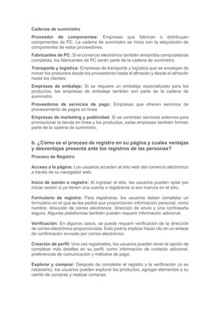 Cadenas de suministro
Proveedor de componentes: Empresas que fabrican o distribuyen
componentes de PC. La cadena de suministro se inicia con la adquisición de
componentes de estos proveedores.
Fabricantes de PC: Si el comercio electrónico también ensambla computadoras
completas, los fabricantes de PC serán parte de la cadena de suministro.
Transporte y logística: Empresas de transporte y logística que se encargan de
mover los productos desde los proveedores hasta el almacén y desde el almacén
hasta los clientes.
Empresas de embalaje: Si se requiere un embalaje especializado para los
productos, las empresas de embalaje también son parte de la cadena de
suministro.
Proveedores de servicios de pago: Empresas que ofrecen servicios de
procesamiento de pagos en línea.
Empresas de marketing y publicidad: Si se contratan servicios externos para
promocionar la tienda en línea y los productos, estas empresas también forman
parte de la cadena de suministro.
b. ¿Cómo es el proceso de registro en su página y cuales ventajas
y desventajas presenta ante los registros de las personas?
Proceso de Registro
Acceso a la página: Los usuarios acceden al sitio web del comercio electrónico
a través de su navegador web.
Inicio de sesión o registro: Al ingresar al sitio, los usuarios pueden optar por
iniciar sesión si ya tienen una cuenta o registrarse si son nuevos en el sitio.
Formulario de registro: Para registrarse, los usuarios deben completar un
formulario en el que se les pedirá que proporcionen información personal, como
nombre, dirección de correo electrónico, dirección de envío y una contraseña
segura. Algunas plataformas también pueden requerir información adicional.
Verificación: En algunos casos, se puede requerir verificación de la dirección
de correo electrónico proporcionada. Esto podría implicar hacer clic en un enlace
de confirmación enviado por correo electrónico.
Creación de perfil: Una vez registrados, los usuarios pueden tener la opción de
completar más detalles en su perfil, como información de contacto adicional,
preferencias de comunicación y métodos de pago.
Explorar y comprar: Después de completar el registro y la verificación (si es
necesario), los usuarios pueden explorar los productos, agregar elementos a su
carrito de compras y realizar compras.
 