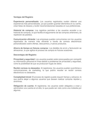 Ventajas del Registro
Experiencia personalizada: Los usuarios registrados suelen obtener una
experiencia más personalizada, ya que pueden guardar elementos en su carrito,
crear listas de deseos y recibir recomendaciones basadas en sus preferencias.
Historial de compras: Los registros permiten a los usuarios acceder a su
historial de compras, lo que facilita el seguimiento de las compras anteriores y la
repetición de pedidos.
Comunicación eficiente: Las empresas pueden comunicarse con los usuarios
registrados de manera más eficiente a través de correos electrónicos
personalizados sobre ofertas, descuentos y nuevos productos.
Ahorro de tiempo en futuras compras: Los detalles de envío y facturación se
almacenan, lo que agiliza el proceso de compra en futuras ocasiones.
Desventajas del Registro
Privacidad y seguridad: Los usuarios pueden estar preocupados por compartir
su información personal en línea debido a problemas de privacidad y seguridad,
como la posibilidad de que se produzcan fugas de datos.
Recibir correos no deseados: Al registrarse, los usuarios pueden suscribirse a
comunicaciones de marketing, lo que podría resultar en recibir correos
electrónicos no deseados.
Complejidad inicial: El proceso de registro puede requerir tiempo y esfuerzo, lo
que podría alejar a algunos usuarios que deseen realizar compras rápidas y
anónimas.
Obligación de cuenta: Al registrarse, los usuarios están obligados a crear y
administrar una cuenta en el sitio, lo que puede ser visto como una molestia por
algunos.
 