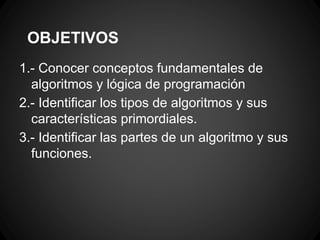 OBJETIVOS
1.- Conocer conceptos fundamentales de
  algoritmos y lógica de programación
2.- Identificar los tipos de algoritmos y sus
  características primordiales.
3.- Identificar las partes de un algoritmo y sus
  funciones.
 