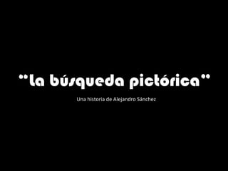 “ La búsqueda pictórica”  Una historia de Alejandro Sánchez 