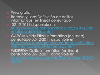    Web grafía
   Recovery Labs Definición de delitos
    informáticos (en línea) consultado
    02-12-2011 disponible en:
    http://www.delitosinformaticos.info/delitos_info
    rmaticos/definicion.html
   GARCIA Keidy Ética informática (en línea)
    consultado 02-12-2011 disponible en:
    http://www.monografias.com/trabajos57/etica
    -informatica/etica-informatica.shtml
   WIKIPEDIA Delito informático (en línea)
    consultado 02-12-2011 disponible en:
    http://es.wikipedia.org/wiki/Delito_inform%C3%
    A1tico

 