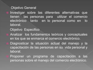 Objetivo General
   Investigar sobre las diferentes alternativas que
    tienen las personas para utilizar el comercio
    electrónico tanto en lo personal como en lo
    laboral.
    Objetivo Especifico
   Analizar los fundamentos teóricos y conceptuales
    en los que se enmarca el comercio electrónico.
   Diagnosticar la situación actual del manejo y la
    capacitación de las personas en su vida personal y
    laboral.
   Proponer un programa de capacitación a las
    personas sobre el manejo del comercio electrónico.
 