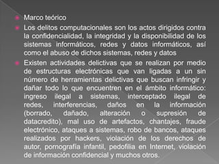    Marco teórico
   Los delitos computacionales son los actos dirigidos contra
    la confidencialidad, la integridad y la disponibilidad de los
    sistemas informáticos, redes y datos informáticos, así
    como el abuso de dichos sistemas, redes y datos
   Existen actividades delictivas que se realizan por medio
    de estructuras electrónicas que van ligadas a un sin
    número de herramientas delictivas que buscan infringir y
    dañar todo lo que encuentren en el ámbito informático:
    ingreso ilegal a sistemas, interceptado ilegal de
    redes, interferencias, daños en la información
    (borrado,    dañado,      alteración    o    supresión     de
    datacredito), mal uso de artefactos, chantajes, fraude
    electrónico, ataques a sistemas, robo de bancos, ataques
    realizados por hackers, violación de los derechos de
    autor, pornografía infantil, pedofilia en Internet, violación
    de información confidencial y muchos otros.
 