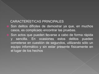 CARACTERÍSTICAS PRINCIPALES
   Son delitos difíciles de demostrar ya que, en muchos
    casos, es complicado encontrar las pruebas.
   Son actos que pueden llevarse a cabo de forma rápida
    y sencilla. En ocasiones estos delitos pueden
    cometerse en cuestión de segundos, utilizando sólo un
    equipo informático y sin estar presente físicamente en
    el lugar de los hechos
 