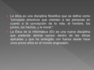    La ética es una disciplina filosófica que se define como
    "principios directivos que orientan a las personas en
    cuanto a la concepción de la vida, el hombre, los
    juicios, los hechos, y la moral.".
   La Ética de la Informática (EI) es una nueva disciplina
    que pretende abrirse campo dentro de las éticas
    aplicadas y que ha emergido con fuerza desde hace
    unos pocos años en el mundo anglosajón.
 